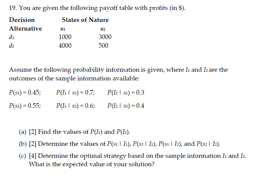 19. You are given the following payoff table with profits (in $).
Decision
States of Nature
Alternative
s1
s2
di
1000
3000
d2
4000
500
Assume the following probability information is given, where Iı and I2are the
outcomes of the sample information available:
P(s1) = 0.45;
P(Iı | s1) = 0.7;
P(I2 | s1) = 0.3
P(s2) = 0.55;
P(lh | s2) = 0.6;
P(I2 | s2) = 0.4
(a) [2] Find the values of P(I1) and P(I2).
(b) [2] Determine the values of P(s1 | I1), P(s2 I I1), P(s1 | I2), and P(s2 | I2).
(c) [4] Determine the optimal strategy based on the sample information I and 2.
What is the expected value of your solution?

