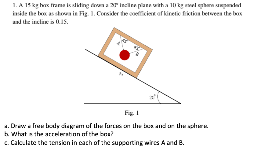 1. A 15 kg box frame is sliding down a 20° incline plane with a 10 kg steel sphere suspended
inside the box as shown in Fig. 1. Consider the coefficient of kinetic friction between the box
and the incline is 0.15.
45
20°
Fig. 1
a. Draw a free body diagram of the forces on the box and on the sphere.
b. What is the acceleration of the box?
c. Calculate the tension in each of the supporting wires A and B.
