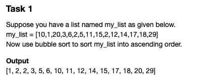 Task 1
Suppose you have a list named my_list as given below.
my_list = [10,1,20,3,6,2,5,11,15,2,12,14,17,18,29]
Now use bubble sort to sort my_list into ascending order.
Output
[1, 2, 2, 3, 5, 6, 10, 11, 12, 14, 15, 17, 18, 20, 29]
