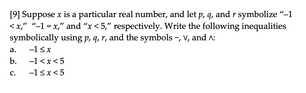 [9] Suppose x is a particular real number, and let p, q, and r symbolize "–1
<x," "–1 = x," and "x < 5," respectively. Write the following inequalities
symbolically using p, q, r, and the symbols ~, V, and A:
а.
-1<x
b.
-1 <x<5
с.
-1<x<5
