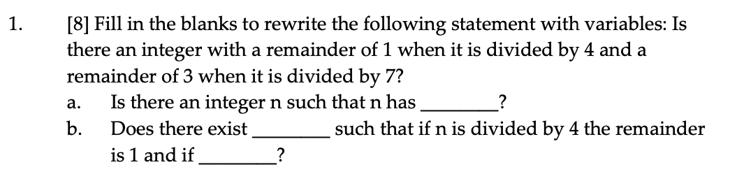 [8] Fill in the blanks to rewrite the following statement with variables: Is
there an integer with a remainder of 1 when it is divided by 4 and a
remainder of 3 when it is divided by 7?
Is there an integer n such that n has
1.
а.
b.
Does there exist
such that if n is divided by 4 the remainder
is 1 and if
