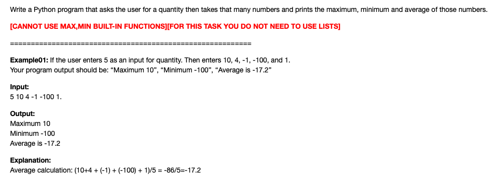 Write a Python program that asks the user for a quantity then takes that many numbers and prints the maximum, minimum and average of those numbers.
[CANNOT USE MAX,MIN BUILT-IN FUNCTIONS][FOR THIS TASK YOU DO NOT NEED TO USE LISTS]
=====:
=======
Example01: If the user enters 5 as an input for quantity. Then enters 10, 4, -1, -100, and 1.
Your program output should be: "Maximum 10", "Minimum -100", "Average is -17.2"
Input:
5 10 4 -1 -100 1.
Output:
Maximum 10
Minimum -100
Average is -17.2
Explanation:
Average calculation: (10+4 + (-1) + (-100) + 1)/5 = -86/5=-17.2
