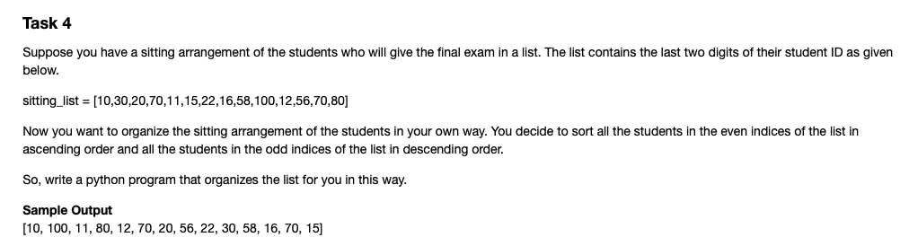 Task 4
Suppose you have a sitting arrangement of the students who will give the final exam in a list. The list contains the last two digits of their student ID as given
below.
sitting_list = [10,30,20,70,11,15,22,16,58,100,12,56,70,80]
Now you want to organize the sitting arrangement of the students in your own way. You decide to sort all the students in the even indices of the list in
ascending order and all the students in the odd indices of the list in descending order.
So, write a python program that organizes the list for you in this way.
Sample Output
[10, 100, 11, 80, 12, 70, 20, 56, 22, 30, 58, 16, 70, 15]
