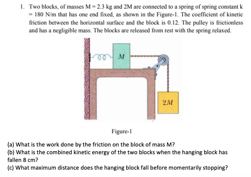 1. Two blocks, of masses M = 2.3 kg and 2M are connected to a spring of spring constant k
= 180 N/m that has one end fixed, as shown in the Figure-1. The coefficient of kinetic
friction between the horizontal surface and the block is 0.12. The pulley is frietionless
and has a negligible mass. The blocks are released from rest with the spring relaxed.
2M
Figure-1
(a) What is the work done by the friction on the block of mass M?
(b) What is the combined kinetic energy of the two blocks when the hanging block has
fallen 8 cm?
(c) What maximum distance does the hanging block fall before momentarily stopping?
