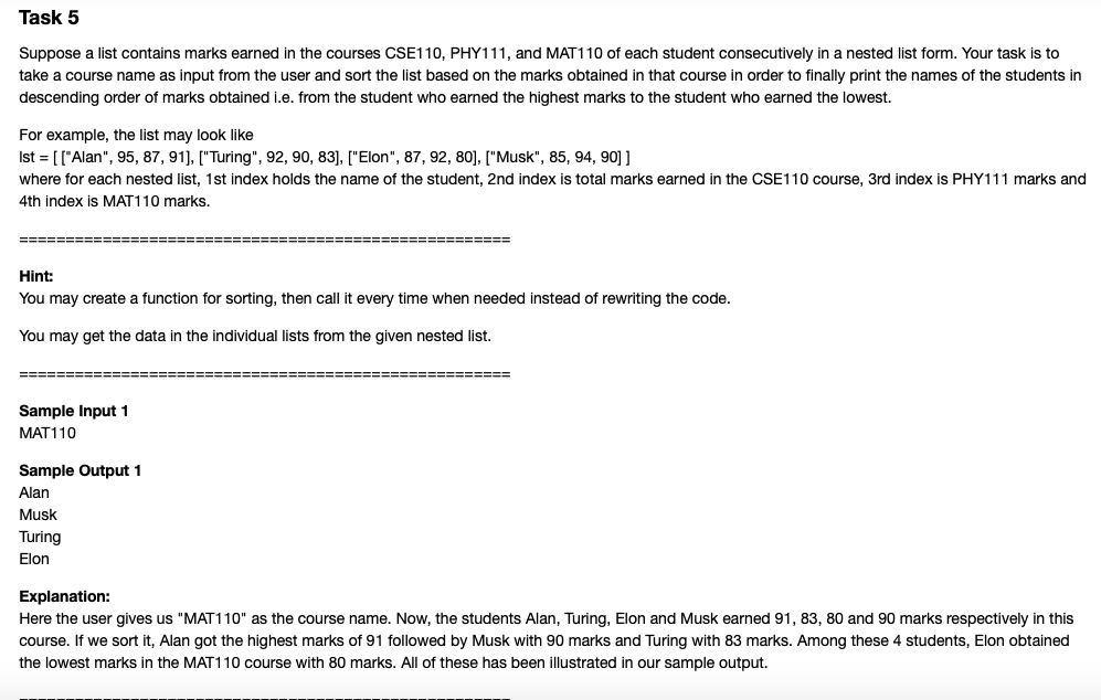 Task 5
Suppose a list contains marks earned in the courses CSE110, PHY111, and MAT110 of each student consecutively in a nested list form. Your task is to
take a course name as input from the user and sort the list based on the marks obtained in that course in order to finally print the names of the students in
descending order of marks obtained i.e. from the student who earned the highest marks to the student who earned the lowest.
For example, the list may look like
Ist = [["Alan", 95, 87, 91), ["Turing", 92, 90, 83], ["Elon", 87, 92, 80], ["Musk", 85, 94, 90] ]
where for each nested list, 1st index holds the name of the student, 2nd index is total marks earned in the CSE110 course, 3rd index is PHY111 marks and
4th index is MAT110 marks.
Hint:
You may create a function for sorting, then call it every time when needed instead of rewriting the code.
You may get the data in the individual lists from the given nested list.
===== ======:
====== ============================
Sample Input 1
MAT110
Sample Output 1
Alan
Musk
Turing
Elon
Explanation:
Here the user gives us "MAT110" as the course name. Now, the students Alan, Turing, Elon and Musk earned 91, 83, 80 and 90 marks respectively in this
course. If we sort it, Alan got the highest marks of 91 followed by Musk with 90 marks and Turing with 83 marks. Among these 4 students, Elon obtained
the lowest marks in the MAT110 course with 80 marks. All of these has been illustrated in our sample output.
