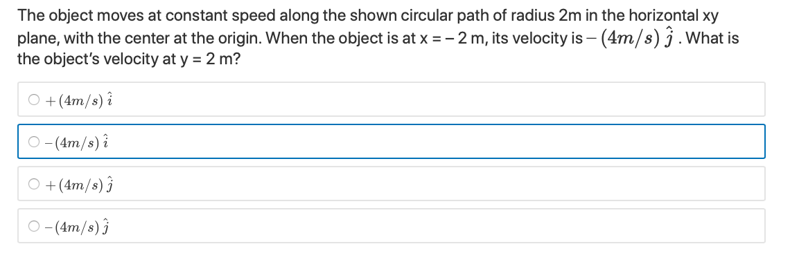 The object moves at constant speed along the shown circular path of radius 2m in the horizontal xy
plane, with the center at the origin. When the object is at x = - 2 m, its velocity is - (4m/s) j. What is
the object's velocity at y = 2 m?
O + (4m/s) î
O -(4m/s) i
O +(4m/s) ĵ
O -(4m/s) }
