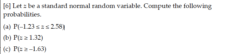 [6] Let z be a standard normal random variable. Compute the following
probabilities.
(a) P(-1.23 <z 2.58)|
(b) P(z > 1.32)
(c) P(z 2-1.63)
