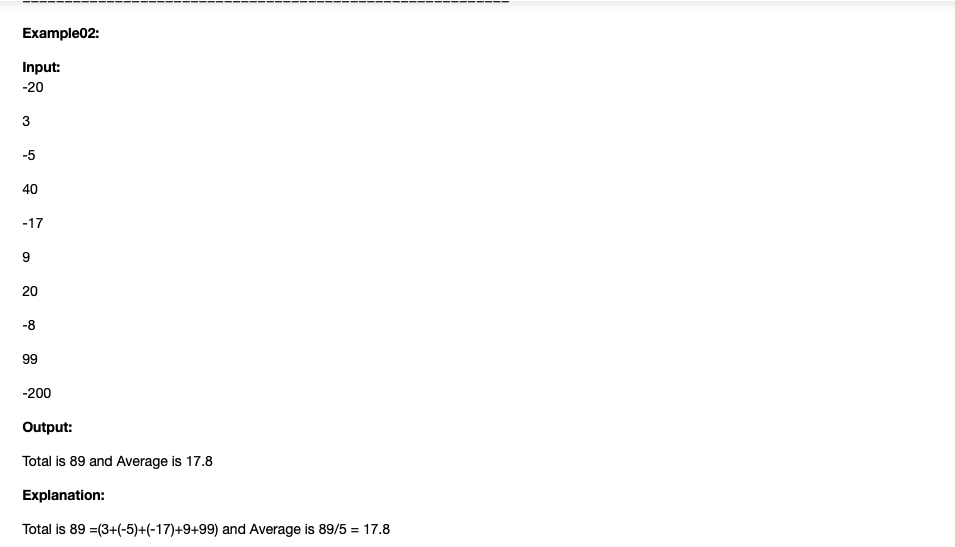 Example02:
Input:
-20
3
-5
40
-17
9
20
-8
99
-200
Output:
Total is 89 and Average is 17.8
Explanation:
Total is 89 =(3+(-5)+(-17)+9+99) and Average is 89/5 = 17.8
