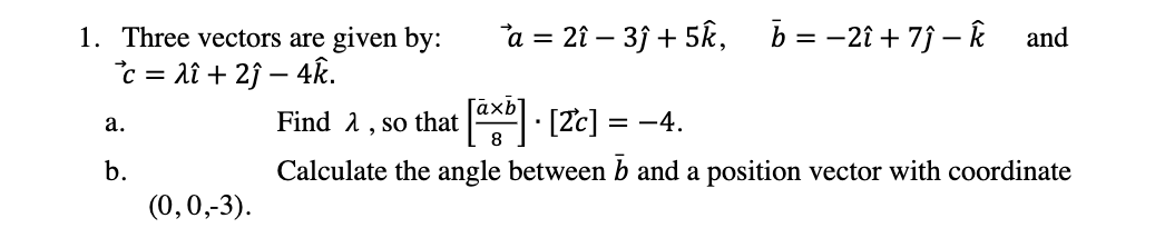 1. Three vectors are given by:
a = 2î – 35 + 5k,
b = -2î + 7j – Ř and
c = lî + 2j – 4k.
Find a, so that x [2c] = -4.
а.
b.
Calculate the angle between b and a position vector with coordinate
(0,0,-3).
