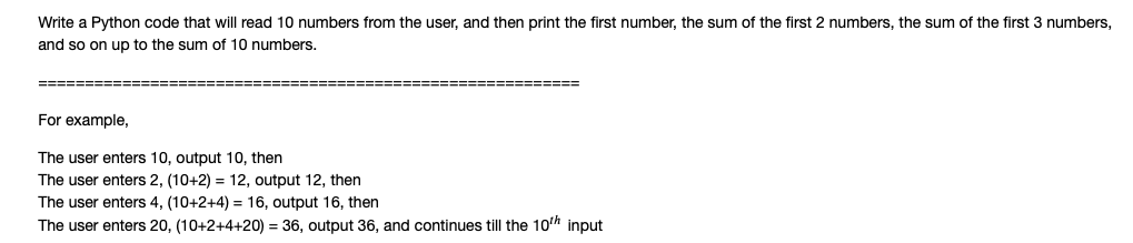 Write a Python code that will read 10 numbers from the user, and then print the first number, the sum of the first 2 numbers, the sum of the first 3 numbers,
and so on up to the sum of 10 numbers.
For example,
The user enters 10, output 10, then
The user enters 2, (10+2) = 12, output 12, then
The user enters 4, (10+2+4) = 16, output 16, then
The user enters 20, (10+2+4+20) = 36, output 36, and continues till the 10'h input
