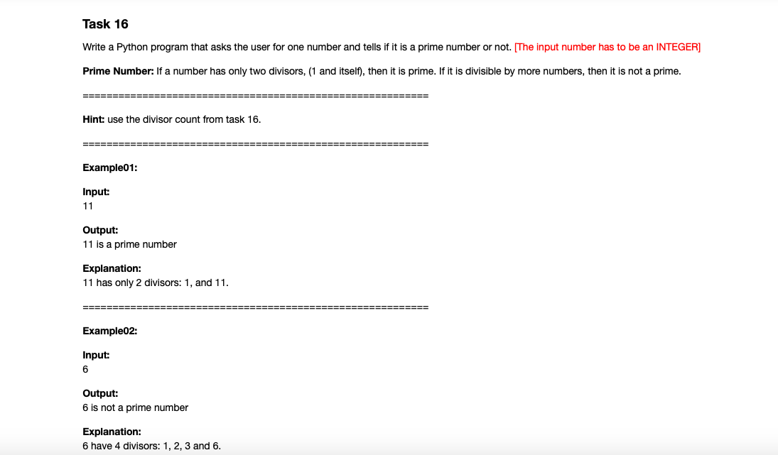 Task 16
Write a Python program that asks the user for one number and tells if it is a prime number or not. The input number has to be an INTEGER]
Prime Number: If a number has only two divisors, (1 and itself), then it is prime. If it is divisible by more numbers, then it is not a prime.
=======:
=====E==
Hint: use the divisor count from task 16.
=====
=====
Example01:
Input:
11
Output:
11 is a prime number
Explanation:
11 has only 2 divisors: 1, and 11.
====== ===
========
Example02:
Input:
6
Output:
6 is not a prime number
Explanation:
6 have 4 divisors: 1, 2, 3 and 6.
