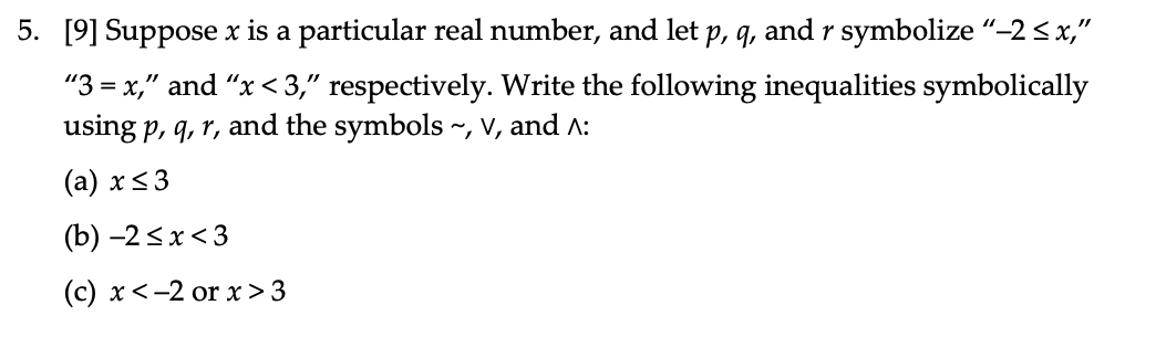 5. [9] Suppose x is a particular real number, and let p, q, and r symbolize “-2<x,"
"3 = x," and “x< 3," respectively. Write the following inequalities symbolically
using p, q, r, and the symbols ~, V, and A:
(а) x<3
(b) -2<x<3
(c) x<-2 or x> 3
