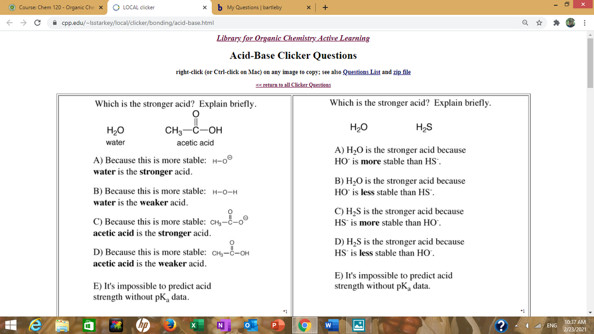 ở Course: Chem 120 - Organic Che X
O LOCAL clicker
b My Questions | bartleby
->
A cpp.edu/~Isstarkey/local/clicker/bonding/acid-base.html
Library for Organic Chemistry Active Learning
Acid-Base Clicker Questions
right-click (or Ctrl-click on Mac) on any image to copy; see also Questions List and zip file
< return to all Clicker Questions
Which is the stronger acid? Explain briefly.
Which is the stronger acid? Explain briefly.
H20
CH3-C-OH
H2O
H2S
water
acetic acid
A) H2O is the stronger acid because
HO` is more stable than HS".
A) Because this is more stable: H-o°
water is the stronger acid.
B) H2O is the stronger acid because
HO` is less stable than HS.
B) Because this is more stable: H-o-H
water is the weaker acid.
C) H2S is the stronger acid because
HS' is more stable than HO.
C) Because this is more stable: CHg-c-o°
acetic acid is the stronger acid.
D) H2S is the stronger acid because
D) Because this is more stable: CH3-ċ-OH
HS is less stable than HO`.
acetic acid is the weaker acid.
E) It's impossible to predict acid
strength without pKa data.
E) It's impossible to predict acid
strength without pK, data.
10:37 AM
illl ENG
2/23/2021
因
