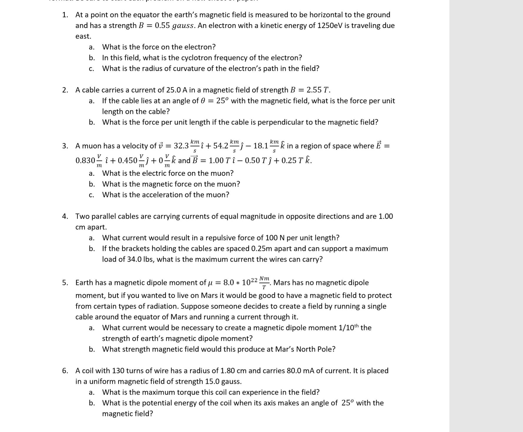 At a point on the equator the earth's magnetic field is measured to be horizontal to the ground
and has a strength B = 0.55 gauss. An electron with a kinetic energy of 1250eV is traveling due
1.
east.
What is the force on the electron?
а.
b.
In this field, what is the cyclotron frequency of the electron?
What is the radius of curvature of the electron's path in the field?
с.
A cable carries a current of 25.0 A in a magnetic field of strength B = 2.55 T
2.
If the cable lies at an angle of 0 = 25° with the magnetic field, what is the force per unit
length on the cable?
What is the force per unit length if the cable is perpendicular to the magnetic field?
а.
b.
km
= 32.3
кт
î+ 54.2j-18.1k in a region of space where E =
Amuon has a velocity of v
3.
S
V
V
V
0.830
0.450-j + 0-k and B
= 1.00 T i- 0.50 T f + 0.25 T k.
т
т
т
What is the electric force on the muon?
а.
b.
What is the magnetic force on the muon?
What is the acceleration of the muon?
С.
4. Two parallel cables are carrying currents of equal magnitude in opposite directions and are 1.00
cm apart.
What current would result in a repulsive force of 100 N per unit length?
а.
b.
If the brackets holding the cables are spaced 0.25m apart and can support a maximum
load of 34.0 lbs, what is the maximum current the wires can carry?
Nm
Mars has no magnetic dipole
т
8.0 1022
Earth has a magnetic dipole moment of u =
5.
moment, but if you wanted to live on Mars it would be good to have a magnetic field to protect
from certain types of radiation. Suppose someone decides to create a field by running a single
cable around the equator of Mars and running a current through it.
a. What current would be necessary to create a magnetic dipole moment 1/10th the
strength of earth's magnetic dipole moment?
b.
What strength magnetic field would this produce at Mar's North Pole?
A coil with 130 turns of wire has a radius of 1.80 cm and carries 80.0 mA of current. It is placed
in a uniform magnetic field of strength 15.0 gauss.
6.
What is the maximum torque this coil can experience in the field?
What is the potential energy of the coil when its axis makes an angle of 25° with the
а.
b.
magnetic field?
