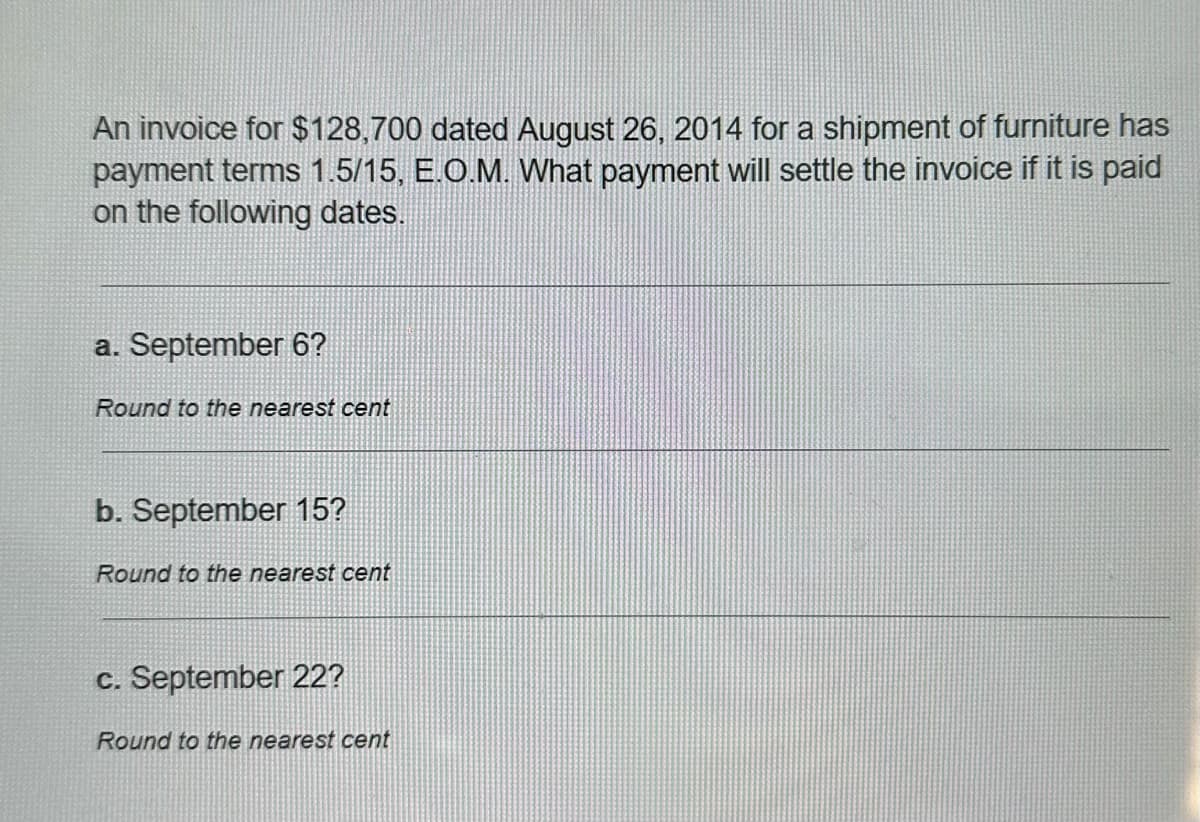 An invoice for $128,700 dated August 26, 2014 for a shipment of furniture has
payment terms 1.5/15, E.O.M. What payment will settle the invoice if it is paid
on the following dates.
a. September 6?
Round to the nearest cent
b. September 15?
Round to the nearest cent
c. September 22?
Round to the nearest cent