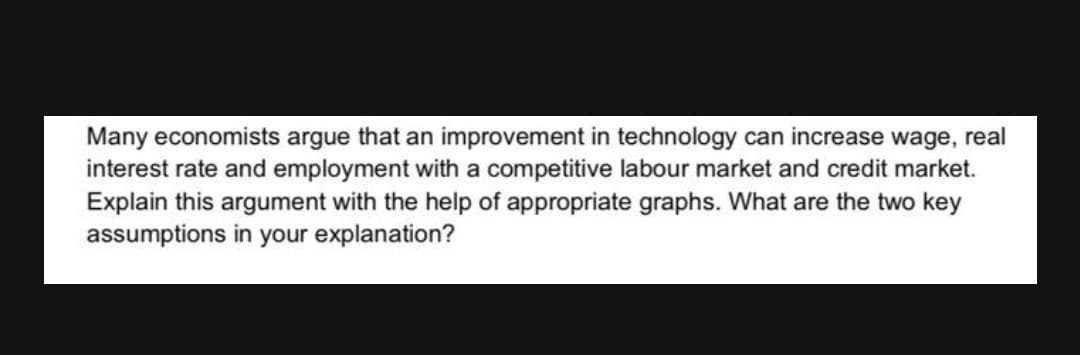 Many economists argue that an improvement in technology can increase wage, real
interest rate and employment with a competitive labour market and credit market.
Explain this argument with the help of appropriate graphs. What are the two key
assumptions in your explanation?
