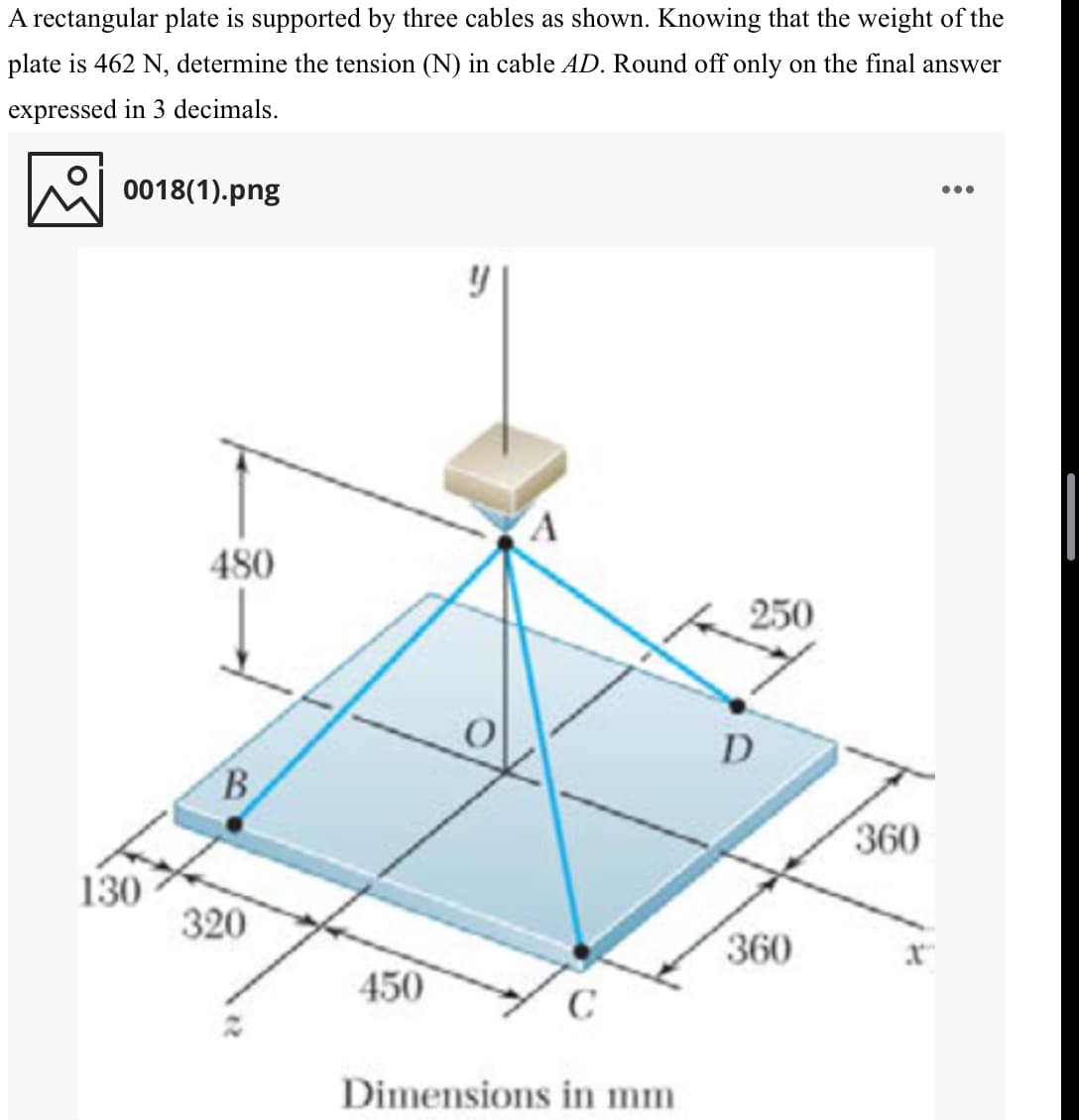 A rectangular plate is supported by three cables as shown. Knowing that the weight of the
plate is 462 N, determine the tension (N) in cable AD. Round off only on the final answer
expressed in 3 decimals.
0018(1).png
•..
480
250
D
B.
360
130
320
360
450
C
Dimensions in mm
