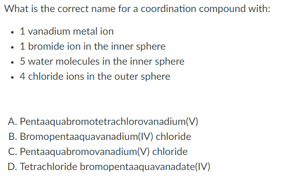 What is the correct name for a coordination compound with:
• 1 vanadium metal ion
• 1 bromide ion in the inner sphere
• 5 water molecules in the inner sphere
• 4 chloride ions in the outer sphere
A. Pentaaquabromotetrachlorovanadium(V)
B. Bromopentaaquavanadium(IV) chloride
C. Pentaaquabromovanadium(V) chloride
D. Tetrachloride bromopentaaquavanadate(IV)
