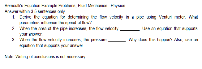 Bernoulli's Equation Example Problems, Fluid Mechanics - Physics
Answer within 3-5 sentences only.
1. Derive the equation for determining the flow velocity in a pipe using Venturi meter. What
parameters influence the speed of flow?
2.
Use an equation that supports
When the area of the pipe increases, the flow velocity
your answer.
Why does this happen? Also, use an
3. When the flow velocity increases, the pressure
equation that supports your answer.
Note: Writing of conclusions is not necessary.