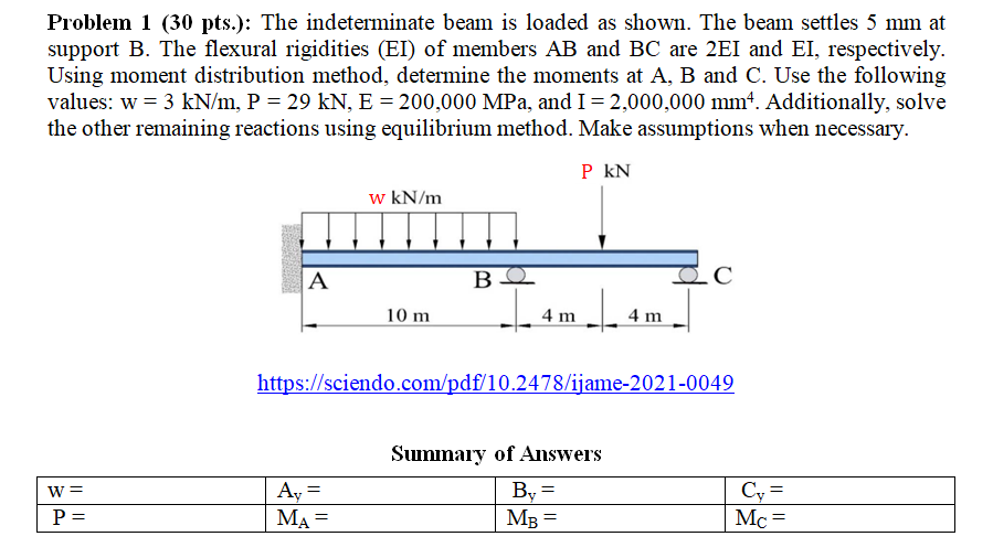 Problem 1 (30 pts.): The indeterminate beam is loaded as shown. The beam settles 5 mm at
support B. The flexural rigidities (EI) of members AB and BC are 2EI and EI, respectively.
Using moment distribution method, determine the moments at A, B and C. Use the following
values: w = 3 kN/m, P = 29 kN, E = 200,000 MPa, and I=2,000,000 mmt. Additionally, solve
the other remaining reactions using equilibrium method. Make assumptions when necessary.
P kN
w kN/m
A
10 m
4 m
4 m
https://sciendo.com/pdf/10.2478/ijame-2021-0049
Summary of Answers
Ay
MA =
By =
MB =
Cy =
Mc =
W
P =
IL ||
