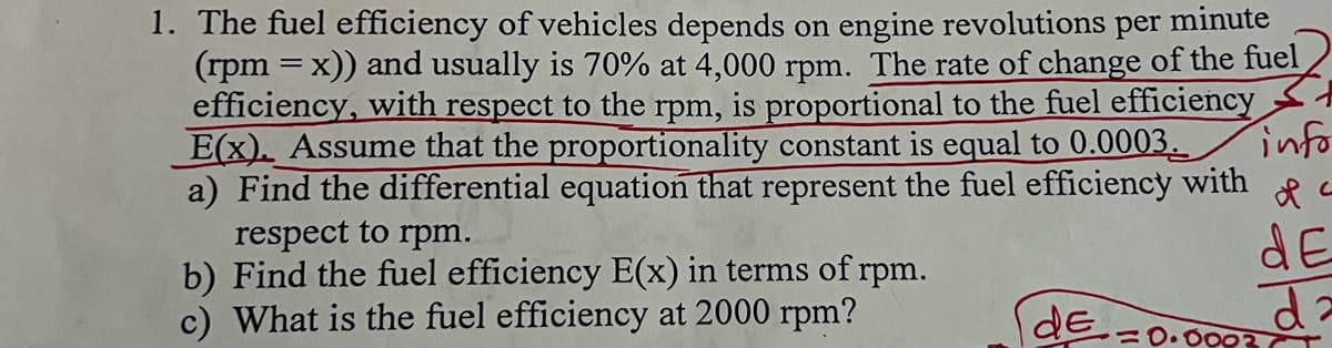 1. The fuel efficiency of vehicles depends on engine revolutions per minute
(rpm = x)) and usually is 70% at 4,000 rpm. The rate of change of the fuel
efficiency, with respect to the rpm, is proportional to the fuel efficiency
E(x). Assume that the proportionality constant is equal to 0.0003.
info
a) Find the differential equation that represent the fuel efficiency with a
respect to rpm.
b) Find the fuel efficiency E(x) in terms of rpm.
c) What is the fuel efficiency at 2000 rpm?
de
dE
da
9377