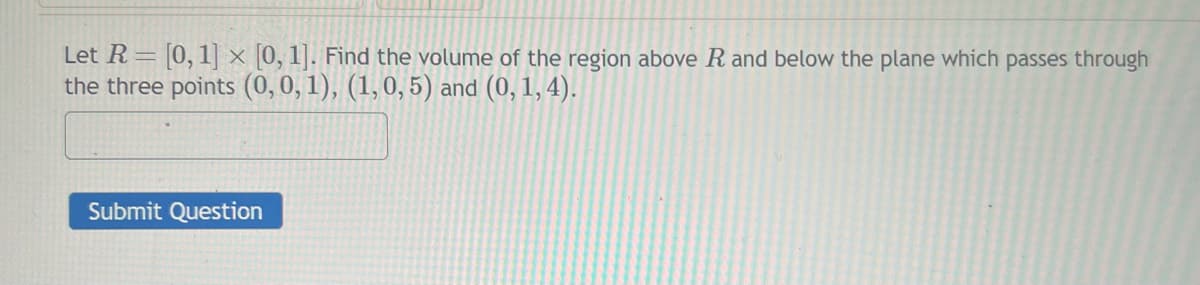 Let R= [0, 1] x [0, 1]. Find the volume of the region above R and below the plane which passes through
the three points (0, 0, 1), (1, 0, 5) and (0, 1, 4).
Submit Question