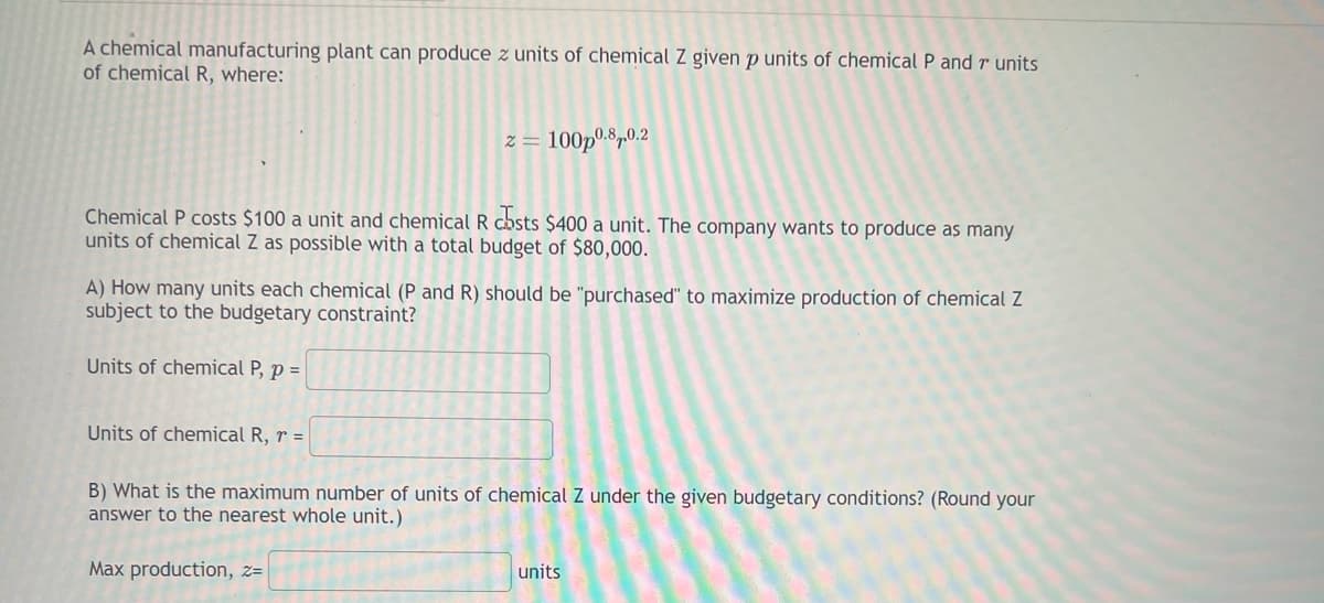 A chemical manufacturing plant can produce z units of chemical Z given p units of chemical P and r units
of chemical R, where:
Chemical P costs $100 a unit and chemical R costs $400 a unit. The company wants to produce as many
units of chemical Z as possible with a total budget of $80,000.
2= 100p0.8.0.2
A) How many units each chemical (P and R) should be "purchased" to maximize production of chemical Z
subject to the budgetary constraint?
Units of chemical P, p =
Units of chemical R, r =
B) What is the maximum number of units of chemical Z under the given budgetary conditions? (Round your
answer to the nearest whole unit.)
Max production, z=
units