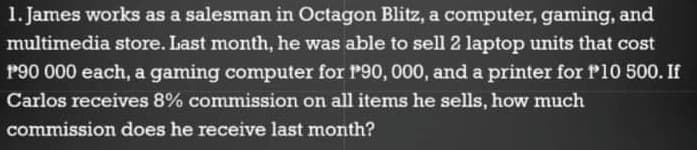 1. James works as a salesman in Octagon Blitz, a computer, gaming, and
multimedia store. Last month, he was able to sell 2 laptop units that cost
P90 000 each, a gaming computer for P90, 000, and a printer for P10 500. If
Carlos receives 8% commission on all items he sells, how much
commission does he receive last month?