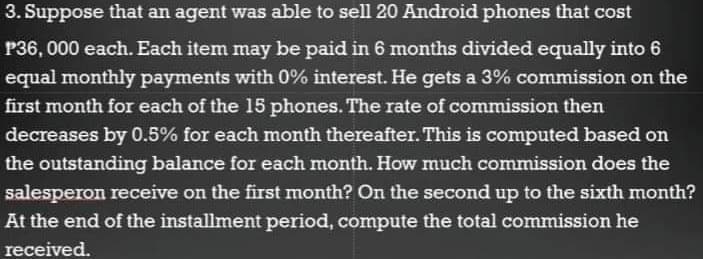 3. Suppose that an agent was able to sell 20 Android phones that cost
P36, 000 each. Each item may be paid in 6 months divided equally into 6
equal monthly payments with 0% interest. He gets a 3% commission on the
first month for each of the 15 phones. The rate of commission then
decreases by 0.5% for each month thereafter. This is computed based on
the outstanding balance for each month. How much commission does the
salesperon receive on the first month? On the second up to the sixth month?
At the end of the installment period, compute the total commission he
received.