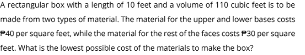 A rectangular box with a length of 10 feet and a volume of 110 cubic feet is to be
made from two types of material. The material for the upper and lower bases costs
P40 per square feet, while the material for the rest of the faces costs P30 per square
feet. What is the lowest possible cost of the materials to make the box?

