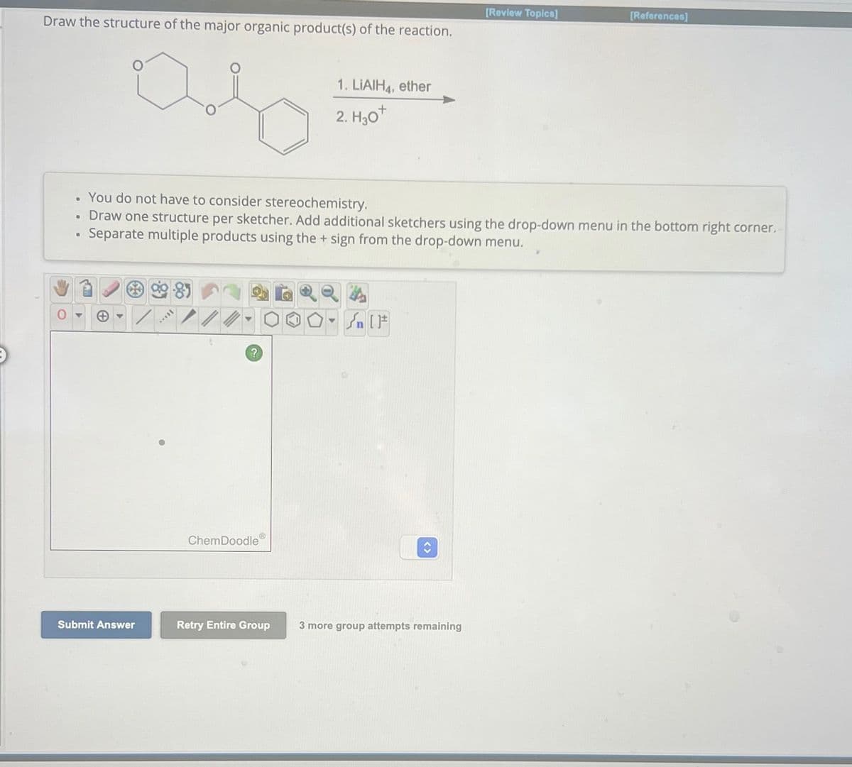 Draw the structure of the major organic product(s) of the reaction.
ara
Submit Answer
I...
.
You do not have to consider stereochemistry.
• Draw one structure per sketcher. Add additional sketchers using the drop-down menu in the bottom right corner.
Separate multiple products using the + sign from the drop-down menu.
?
ChemDoodle
1. LIAIH4, ether
2. H₂O+
Retry Entire Group
▼
<>
[Review Topics]
3 more group attempts remaining
[References]