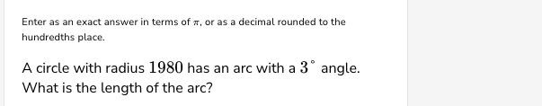 Enter as an exact answer in terms of, or as a decimal rounded to the
hundredths place.
A circle with radius 1980 has an arc with a 3° angle.
What is the length of the arc?