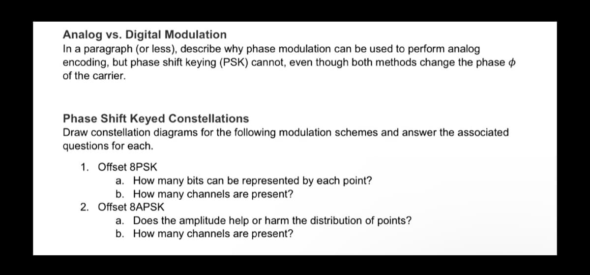 Analog vs. Digital Modulation
In a paragraph (or less), describe why phase modulation can be used to perform analog
encoding, but phase shift keying (PSK) cannot, even though both methods change the phase
of the carrier.
Phase Shift Keyed Constellations
Draw constellation diagrams for the following modulation schemes and answer the associated
questions for each.
1. Offset 8PSK
a.
How many bits can be represented by each point?
b. How many channels are present?
2. Offset 8APSK
a. Does the amplitude help or harm the distribution of points?
b. How many channels are present?