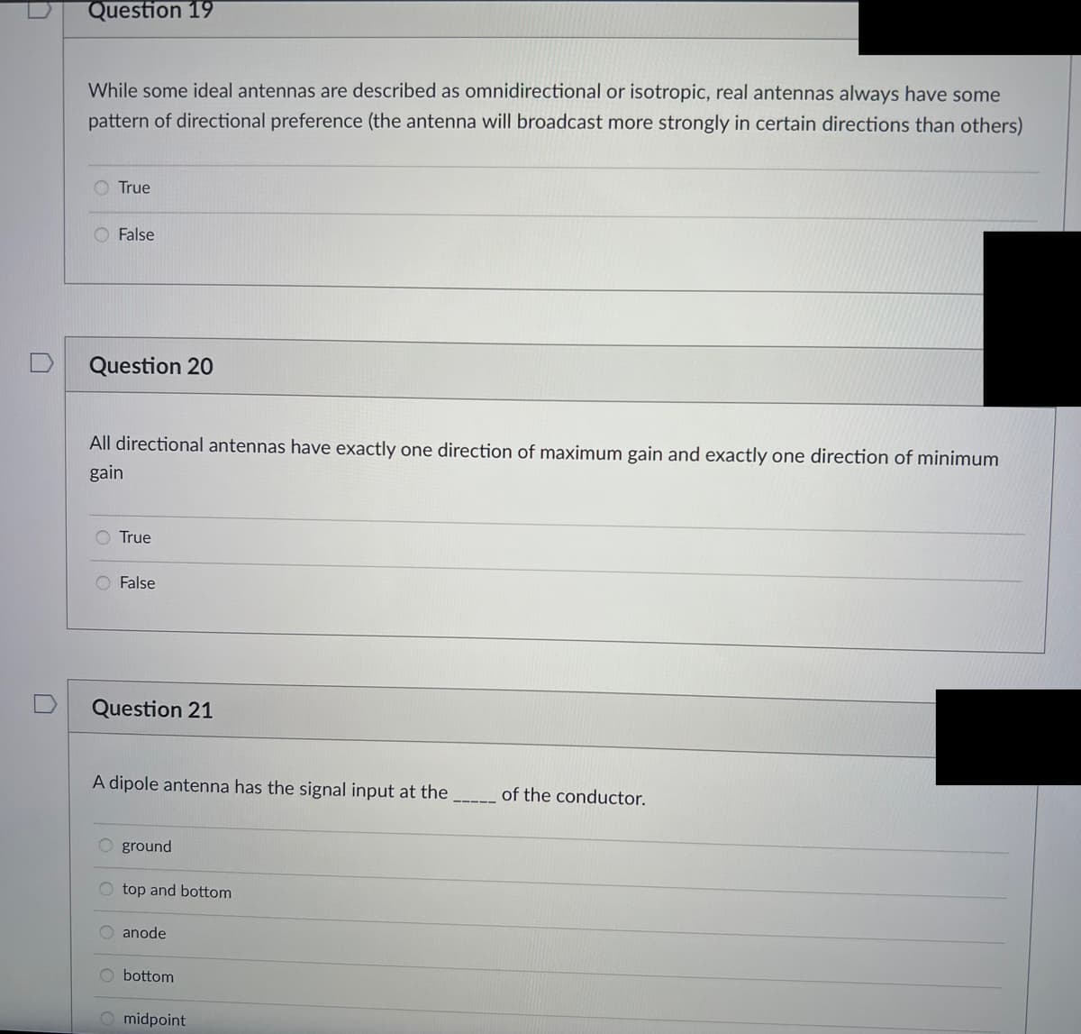 Question 19
While some ideal antennas are described as omnidirectional or isotropic, real antennas always have some
pattern of directional preference (the antenna will broadcast more strongly in certain directions than others)
True
False
Question 20
All directional antennas have exactly one direction of maximum gain and exactly one direction of minimum
gain
O True
O False
Question 21
A dipole antenna has the signal input at the
ground
O top and bottom
anode
bottom
O midpoint
of the conductor.