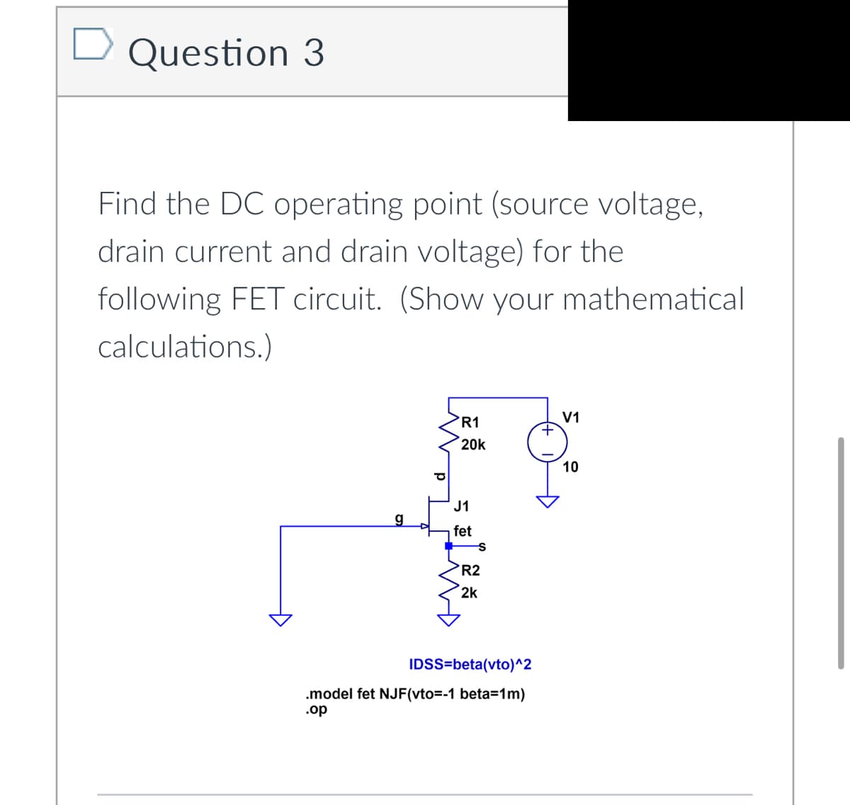 Question 3
Find the DC operating point (source voltage,
drain current and drain voltage) for the
following FET circuit. (Show your mathematical
calculations.)
Đ
g
R1
20k
J1
fet
R2
2k
IDSS=beta(vto)^2
.model fet NJF(vto=-1 beta=1m)
.op
+
V1
10