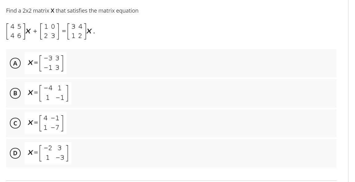 Find a 2x2 matrix X that satisfies the matrix equation
1 0
45
X +
4 6
3 4
2 3
1 2
-33
X=
-13
A
-4 1
B
X=
1
-1
© x-[1]
4 -
1 -7
© x-[
-2 3
D
X=
1 -3
