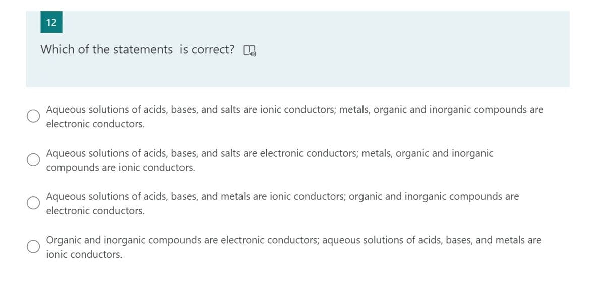 12
Which of the statements is correct? A
Aqueous solutions of acids, bases, and salts are ionic conductors; metals, organic and inorganic compounds are
electronic conductors.
Aqueous solutions of acids, bases, and salts are electronic conductors; metals, organic and inorganic
compounds are ionic conductors.
Aqueous solutions of acids, bases, and metals are ionic conductors; organic and inorganic compounds are
electronic conductors.
Organic and inorganic compounds are electronic conductors; aqueous solutions of acids, bases, and metals are
ionic conductors.
