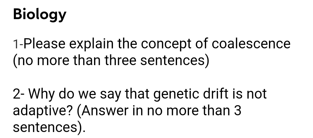 Biology
1-Please explain the concept of coalescence
(no more than three sentences)
2- Why do we say that genetic drift is not
adaptive? (Answer in no more than 3
sentences).
