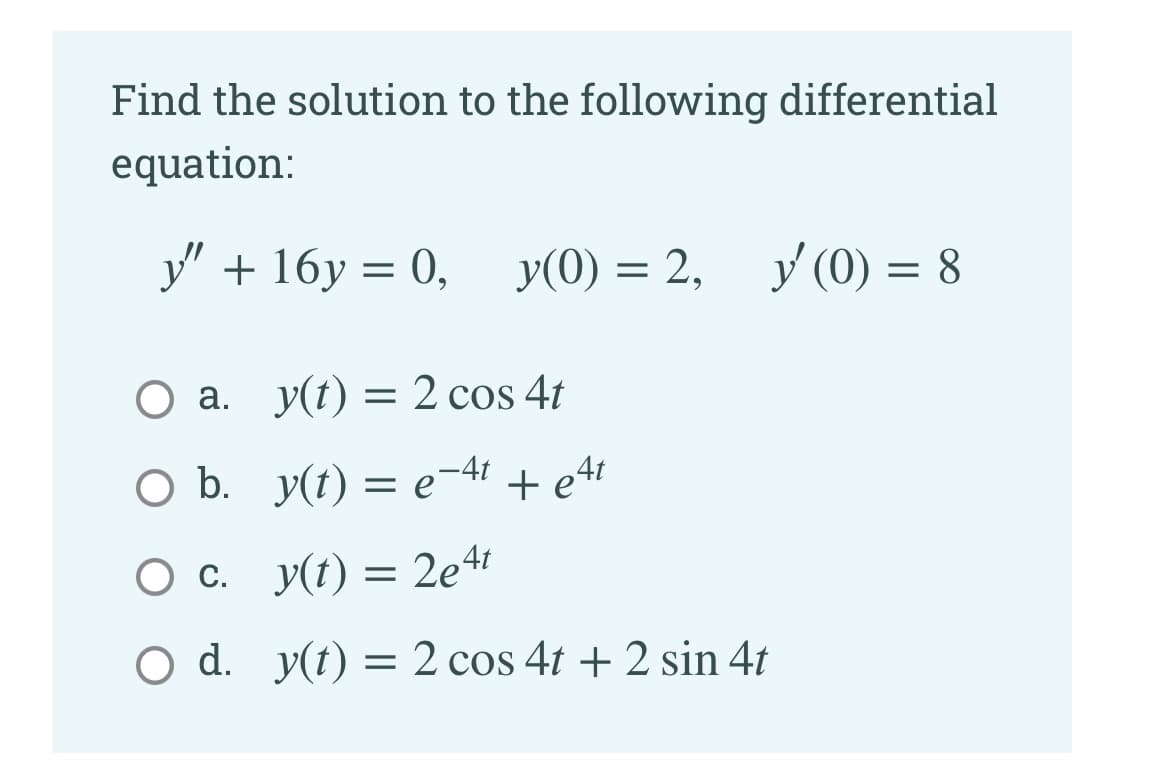 Find the solution to the following differential
equation:
У"+ 16у %3D 0, у (0) %3D 2,
y(0) = 2, y(0) = 8
О а. у(t) — 2 cos 4t
O b. y(t) = e-41 + e4t
O c. y(t) = 2e4!
O d. y(t) = 2 cos 4t + 2 sin 4t
