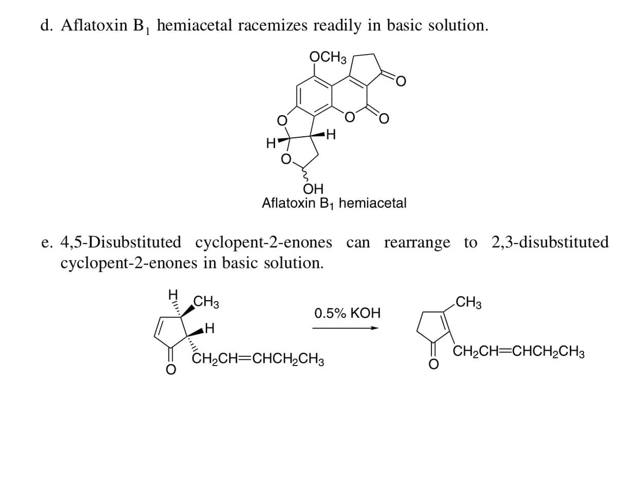 d. Aflatoxin B, hemiacetal racemizes readily in basic solution.
1
OCH3
H-
OH
Aflatoxin B1 hemiacetal
e. 4,5-Disubstituted cyclopent-2-enones can rearrange to 2,3-disubstituted
cyclopent-2-enones in basic solution.
CH3
CH3
0.5% KOH
CH2CH=CHCH½CH3
CH2CH=CHCH2CH3
