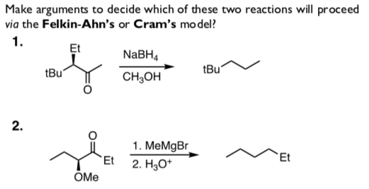 Make arguments to decide which of these two reactions will proceed
via the Felkin-Ahn's or Cram's mo del?
1.
Et
NABH,
tBu"
tBu
CH;OH
1. MeMgBr
Et
Et
2. H3O*
OMe
2.
