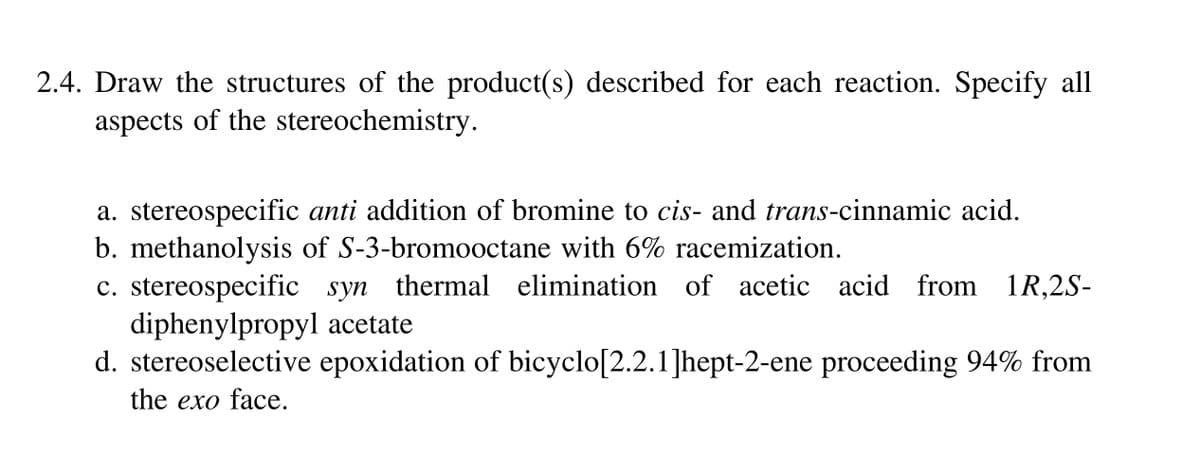 2.4. Draw the structures of the product(s) described for each reaction. Specify all
aspects of the stereochemistry.
a. stereospecific anti addition of bromine to cis- and trans-cinnamic acid.
b. methanolysis of S-3-bromooctane with 6% racemization.
c. stereospecific syn thermal elimination of acetic acid from 1R,2S-
diphenylpropyl acetate
d. stereoselective epoxidation of bicyclo[2.2.1]hept-2-ene proceeding 94% from
the exo face.
