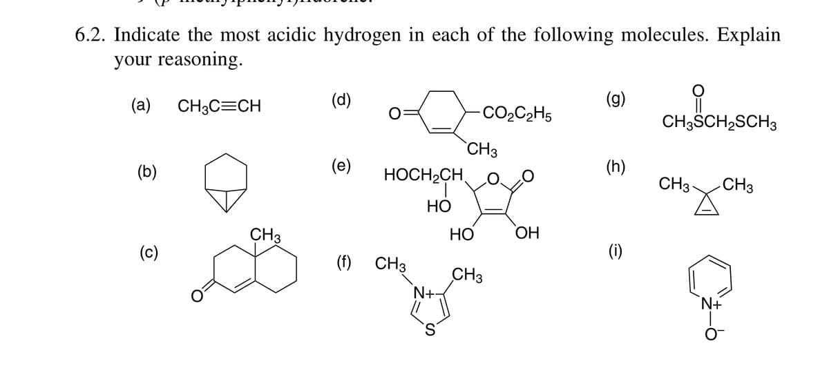 6.2. Indicate the most acidic hydrogen in each of the following molecules. Explain
your reasoning.
(a)
CH3C=CH
(d)
(g)
CO2C2H5
CH3SCH,SCH3
CH3
(b)
(e)
HOCH2CH,
(h)
CH3
CH3
HO
CH3
НО
OH
(c)
(i)
(f)
CH3
CH3
N+
S.
