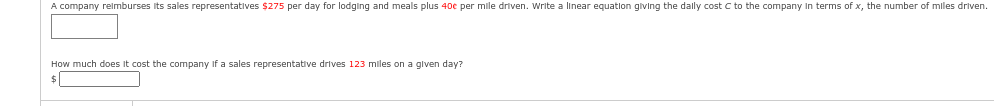 A company reimburses its sales representatives $275 per day for lodging and meals plus 40€ per mile driven. Write a linear equation giving the daily cost C to the company in terms of x, the number of miles driven.
How much does it cost the company if a sales representative drives 123 miles on a given day?
$