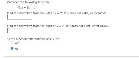 Consider the following function.
f(x) = |x-7|
Find the derivative from the left at x = 7. If it does not exist, enter NONE.
Find the derivative from the right at x = 7. If it does not exist, enter NONE.
Is the function differentiable at x = 7?
O Yes
No
