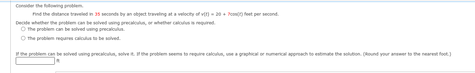 Consider the following problem.
Find the distance traveled in 35 seconds by an object traveling at a velocity of v(t) = 20 + 7cos(t) feet per second.
Decide whether the problem can be solved using precalculus, or whether calculus is required.
O The problem can be solved using precalculus.
O The problem requires calculus to be solved.
If the problem can be solved using precalculus, solve it. If the problem seems to require calculus, use a graphical or numerical approach to estimate the solution. (Round your answer to the nearest foot.)
ft