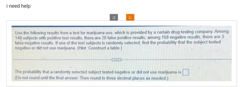 i need help
Use the following results from a test for marijuana use, which is provided by a certain drug testing company. Among
vided by a ce
148 subjects with positive test results, there are 28 false positive results; among 158 negative results, there are 3
false negative results. If one of the test subjects is randomly selected, find the probability that the subject tested
negative or did not use marijuana. (Hint: Construct a table.)
The probability that a randomly selected subject tested negative or did not use marijuana is
(Do not round until the final answer. Then round to three decimal places as needed.)