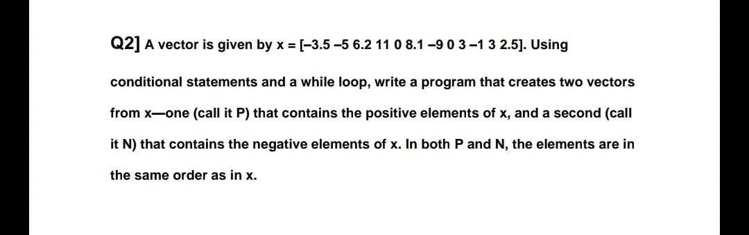 Q2] A vector is given by x = [-3.5 -5 6.2 11 0 8.1 -9 0 3-1 3 2.5]. Using
conditional statements and a while loop, write a program that creates two vectors
from x-one (call it P) that contains the positive elements of x, and a second (call
it N) that contains the negative elements of x. In both P and N, the elements are in
the same order as in x.
