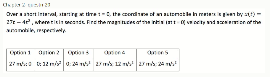 Chapter 2- questn-20
Over a short interval, starting at time t = 0, the coordinate of an automobile in meters is given by x(t) =
27t – 4t3, where t is in seconds. Find the magnitudes of the initial (at t = 0) velocity and acceleration of the
automobile, respectively.
Option 1 Option 2
Option 3
Option 4
Option 5
27 m/s; 0 0; 12 m/s? 0; 24 m/s? 27 m/s; 12 m/s? 27 m/s; 24 m/s?
