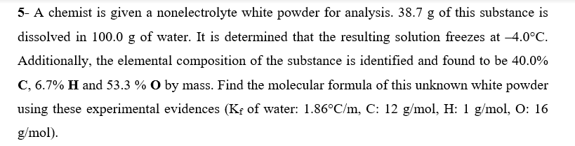 5- A chemist is given a nonelectrolyte white powder for analysis. 38.7 g of this substance is
dissolved in 100.0 g of water. It is determined that the resulting solution freezes at -4.0°C.
Additionally, the elemental composition of the substance is identified and found to be 40.0%
C, 6.7% H and 53.3 % O by mass. Find the molecular formula of this unknown white powder
using these experimental evidences (Kş of water: 1.86°C/m, C: 12 g/mol, H: 1 g/mol, O: 16
g/mol).
